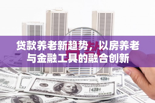 开原贷款养老新趋势，以房养老与金融工具的融合创新