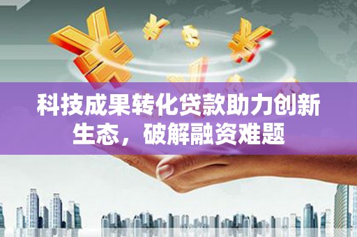 开原科技成果转化贷款助力创新生态，破解融资难题